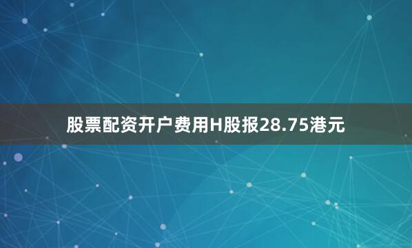 股票配资开户费用H股报28.75港元