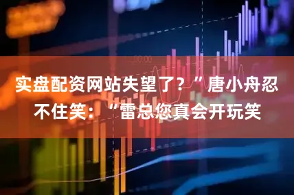 实盘配资网站失望了？”唐小舟忍不住笑：“雷总您真会开玩笑