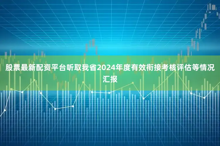 股票最新配资平台听取我省2024年度有效衔接考核评估等情况汇报