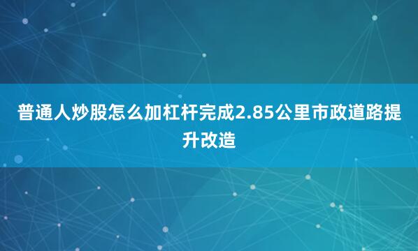 普通人炒股怎么加杠杆完成2.85公里市政道路提升改造