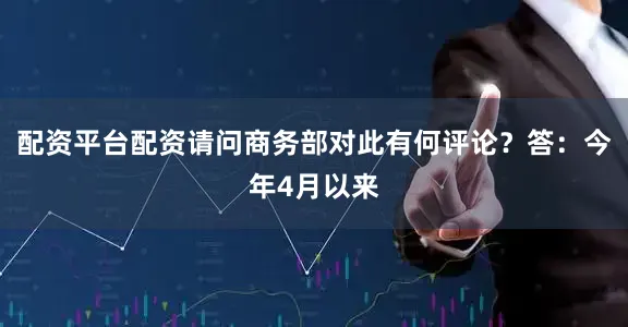 配资平台配资请问商务部对此有何评论？　　答：今年4月以来