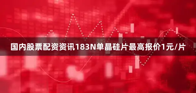 国内股票配资资讯183N单晶硅片最高报价1元/片