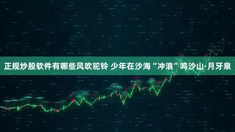 正规炒股软件有哪些风吹驼铃 少年在沙海“冲浪”鸣沙山·月牙泉