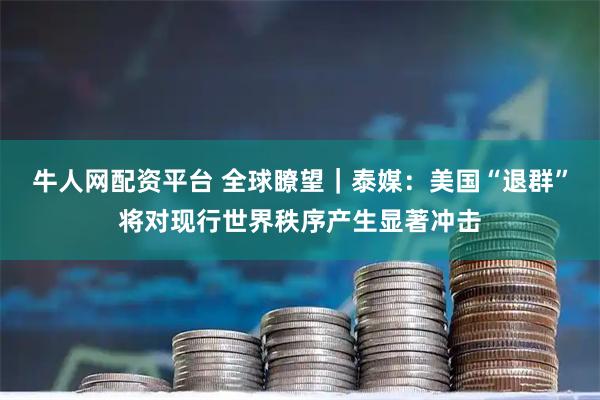 牛人网配资平台 全球瞭望｜泰媒：美国“退群”将对现行世界秩序产生显著冲击