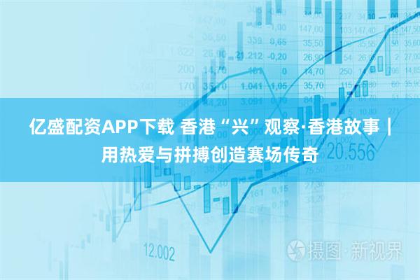 亿盛配资APP下载 香港“兴”观察·香港故事｜用热爱与拼搏创造赛场传奇