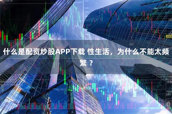 什么是配资炒股APP下载 性生活，为什么不能太频繁 ？