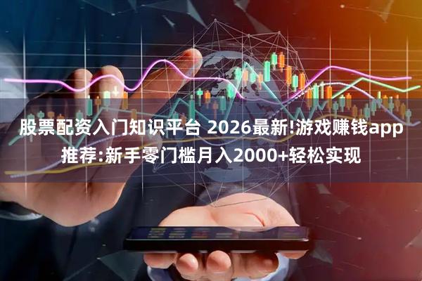股票配资入门知识平台 2026最新!游戏赚钱app推荐:新手零门槛月入2000+轻松实现