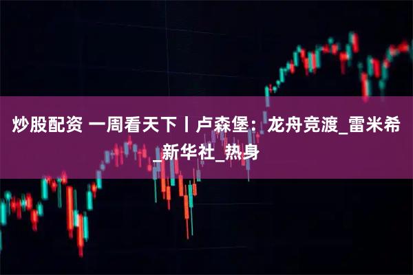 炒股配资 一周看天下丨卢森堡：龙舟竞渡_雷米希_新华社_热身