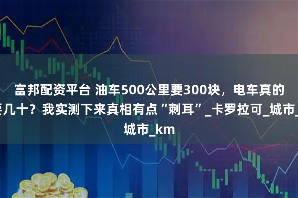 富邦配资平台 油车500公里要300块，电车真的只要几十？我实测下来真相有点“刺耳”_卡罗拉可_城市_km