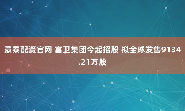 豪泰配资官网 富卫集团今起招股 拟全球发售9134.21万股