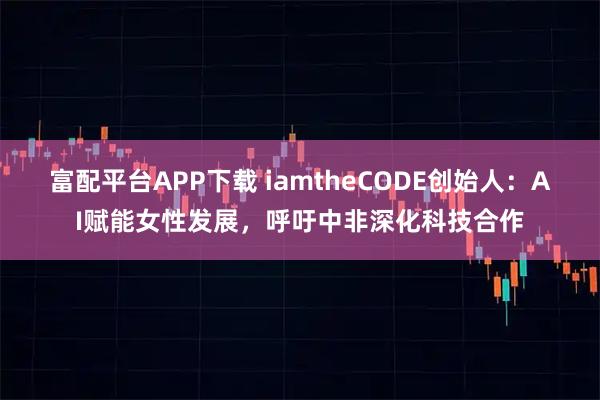 富配平台APP下载 iamtheCODE创始人：AI赋能女性发展，呼吁中非深化科技合作