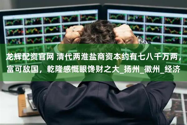 龙辉配资官网 清代两淮盐商资本约有七八千万两，富可敌国，乾隆感慨眼馋财之大_扬州_徽州_经济