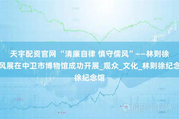 天宇配资官网 “清廉自律 慎守儒风”——林则徐家风展在中卫市博物馆成功开展_观众_文化_林则徐纪念馆