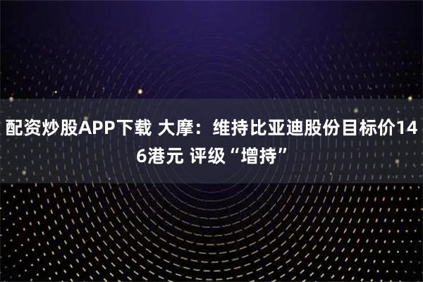 配资炒股APP下载 大摩：维持比亚迪股份目标价146港元 评级“增持”