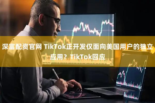 深富配资官网 TikTok正开发仅面向美国用户的独立应用？TikTok回应