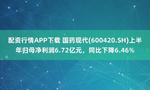 配资行情APP下载 国药现代(600420.SH)上半年归母净利润6.72亿元，同比下降6.46%
