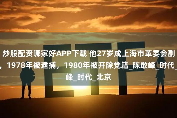 炒股配资哪家好APP下载 他27岁成上海市革委会副主任，1978年被逮捕，1980年被开除党籍_陈敢峰_时代_北京