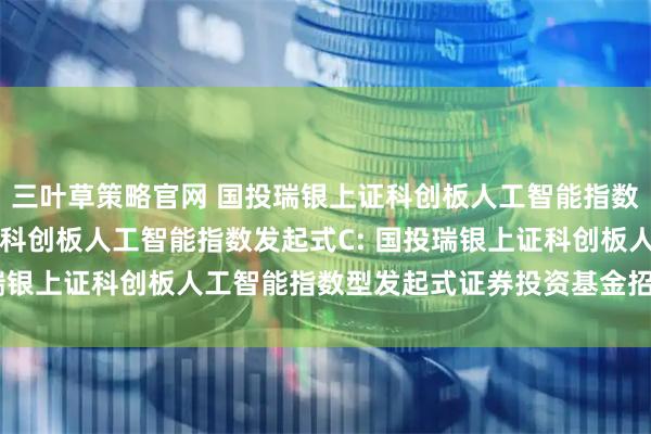 三叶草策略官网 国投瑞银上证科创板人工智能指数发起式A,国投瑞银上证科创板人工智能指数发起式C: 国投瑞银上证科创板人工智能指数型发起式证券投资基金招募说明书