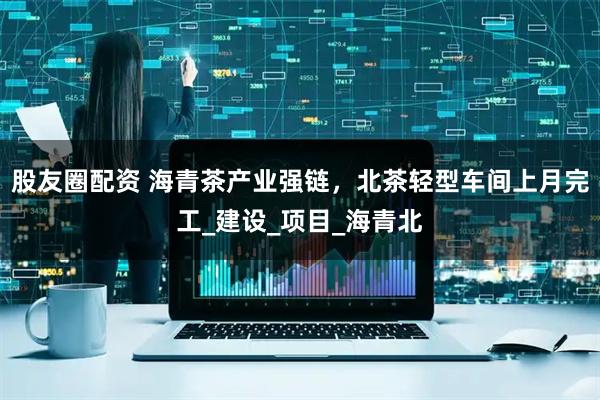 股友圈配资 海青茶产业强链，北茶轻型车间上月完工_建设_项目_海青北
