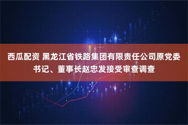西瓜配资 黑龙江省铁路集团有限责任公司原党委书记、董事长赵忠发接受审查调查