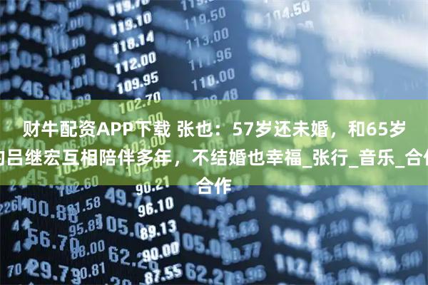 财牛配资APP下载 张也：57岁还未婚，和65岁的吕继宏互相陪伴多年，不结婚也幸福_张行_音乐_合作