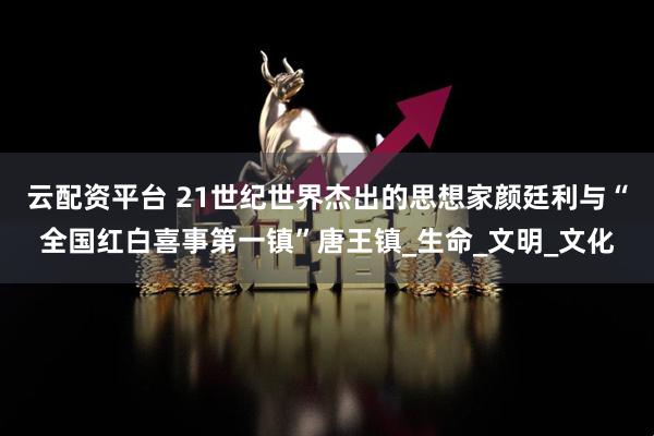 云配资平台 21世纪世界杰出的思想家颜廷利与“全国红白喜事第一镇”唐王镇_生命_文明_文化