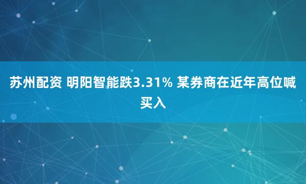 苏州配资 明阳智能跌3.31% 某券商在近年高位喊买入