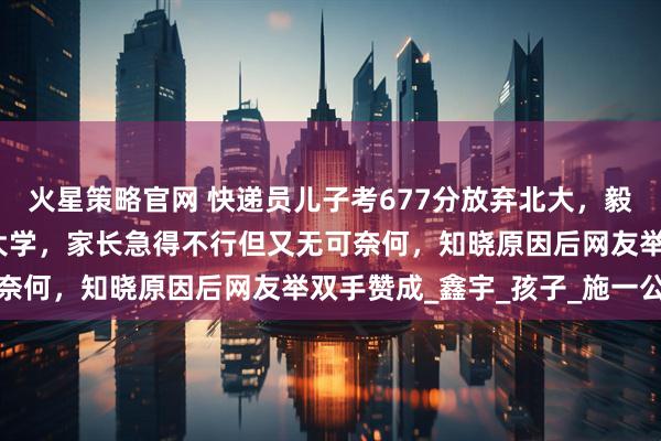 火星策略官网 快递员儿子考677分放弃北大，毅然报考了民办院校西湖大学，家长急得不行但又无可奈何，知晓原因后网友举双手赞成_鑫宇_孩子_施一公