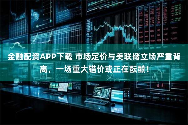 金融配资APP下载 市场定价与美联储立场严重背离，一场重大错价或正在酝酿！