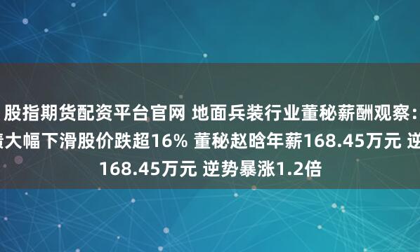 股指期货配资平台官网 地面兵装行业董秘薪酬观察：北方导航业绩大幅下滑股价跌超16% 董秘赵晗年薪168.45万元 逆势暴涨1.2倍