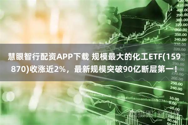 慧眼智行配资APP下载 规模最大的化工ETF(159870)收涨近2%，最新规模突破90亿断层第一！