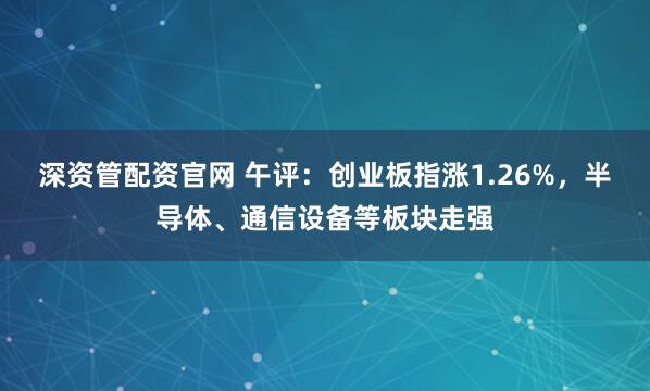 深资管配资官网 午评:创业板指涨1.26%,半导体、通信设备等板块走强
