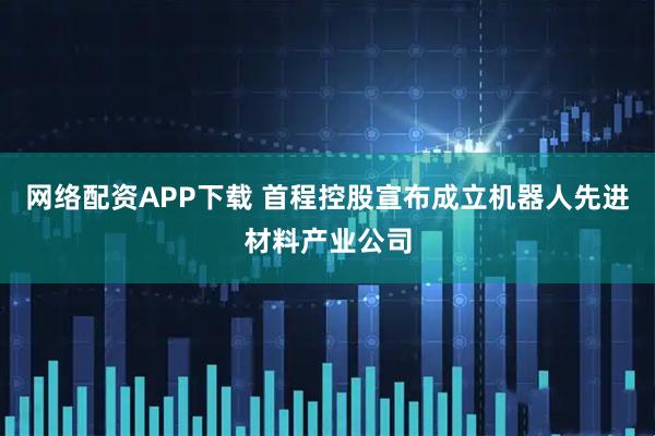 网络配资APP下载 首程控股宣布成立机器人先进材料产业公司