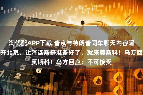 淘优配APP下载 普京与特朗普同车聊天内容曝光！普京已离开北京，让泽连斯基准备好了，就来莫斯科！乌方回应：不可接受