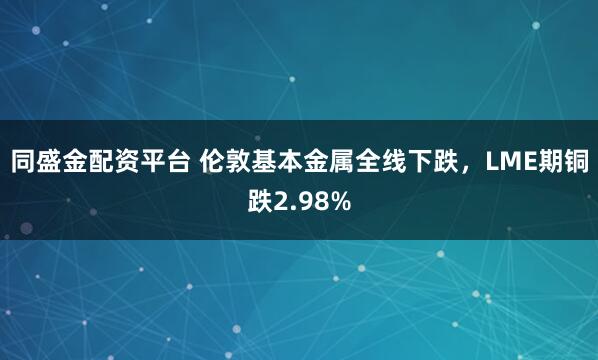 同盛金配资平台 伦敦基本金属全线下跌,LME期铜跌2.98%