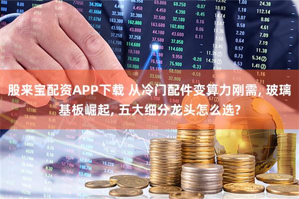 股来宝配资APP下载 从冷门配件变算力刚需, 玻璃基板崛起, 五大细分龙头怎么选?